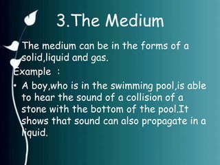 3.The Medium 
• The medium can be in the forms of a 
solid,liquid and gas. 
Example : 
• A boy,who is in the swimming pool,is able 
to hear the sound of a collision of a 
stone with the bottom of the pool.It 
shows that sound can also propagate in a 
liquid. 
 