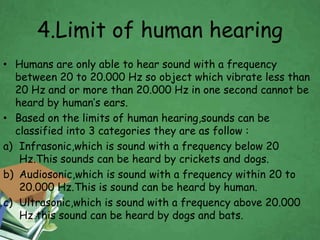 4.Limit of human hearing 
• Humans are only able to hear sound with a frequency 
between 20 to 20.000 Hz so object which vibrate less than 
20 Hz and or more than 20.000 Hz in one second cannot be 
heard by human’s ears. 
• Based on the limits of human hearing,sounds can be 
classified into 3 categories they are as follow : 
a) Infrasonic,which is sound with a frequency below 20 
Hz.This sounds can be heard by crickets and dogs. 
b) Audiosonic,which is sound with a frequency within 20 to 
20.000 Hz.This is sound can be heard by human. 
c) Ultrasonic,which is sound with a frequency above 20.000 
Hz this sound can be heard by dogs and bats. 
 