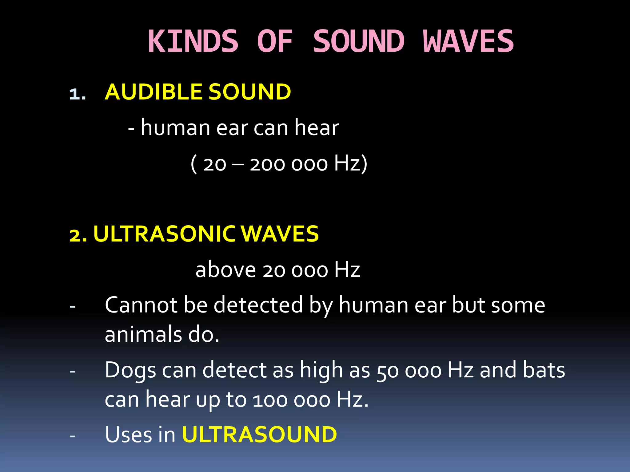 KINDS OF SOUND WAVES
1. AUDIBLE SOUND
- human ear can hear
( 20 – 200 000 Hz)
2. ULTRASONIC WAVES
above 20 000 Hz
- Cannot be detected by human ear but some
animals do.
- Dogs can detect as high as 50 000 Hz and bats
can hear up to 100 000 Hz.
- Uses in ULTRASOUND
