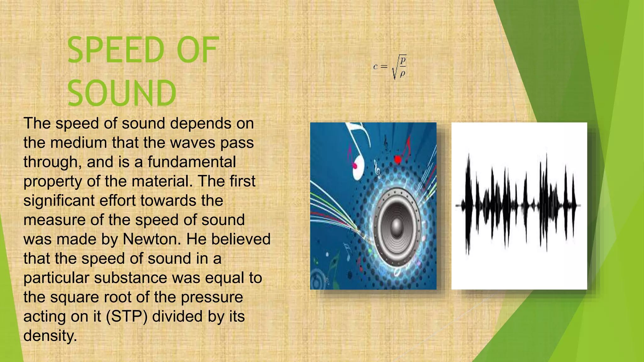 SPEED OF
SOUND
The speed of sound depends on
the medium that the waves pass
through, and is a fundamental
property of the material. The first
significant effort towards the
measure of the speed of sound
was made by Newton. He believed
that the speed of sound in a
particular substance was equal to
the square root of the pressure
acting on it (STP) divided by its
density.
 