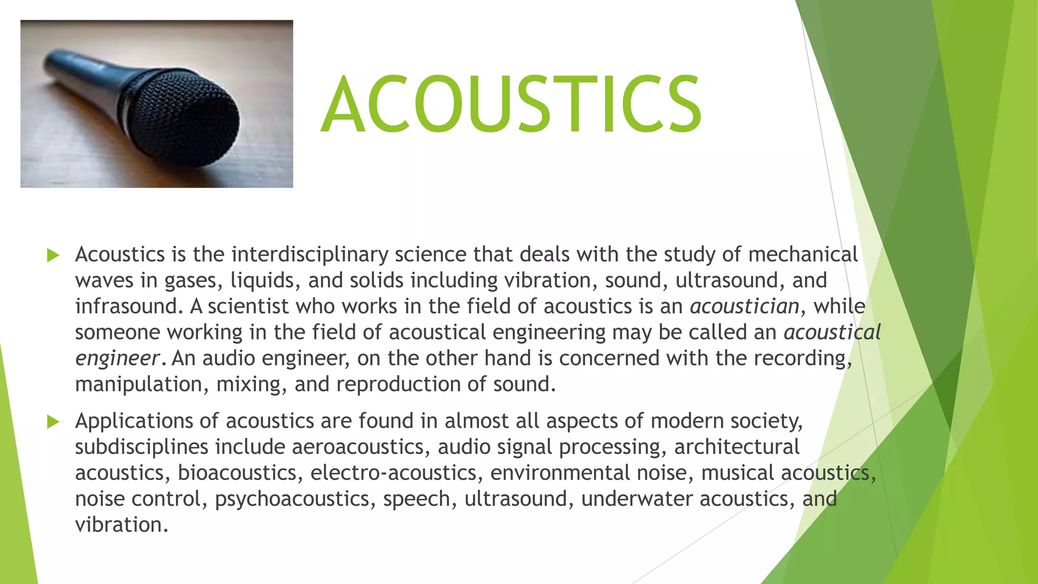 ACOUSTICS
 Acoustics is the interdisciplinary science that deals with the study of mechanical
waves in gases, liquids, and solids including vibration, sound, ultrasound, and
infrasound. A scientist who works in the field of acoustics is an acoustician, while
someone working in the field of acoustical engineering may be called an acoustical
engineer.An audio engineer, on the other hand is concerned with the recording,
manipulation, mixing, and reproduction of sound.
 Applications of acoustics are found in almost all aspects of modern society,
subdisciplines include aeroacoustics, audio signal processing, architectural
acoustics, bioacoustics, electro-acoustics, environmental noise, musical acoustics,
noise control, psychoacoustics, speech, ultrasound, underwater acoustics, and
vibration.
 