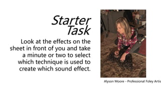 Starter
Task
Look at the effects on the
sheet in front of you and take
a minute or two to select
which technique is used to
create which sound effect.
Alyson Moore - Professional Foley Artist
 