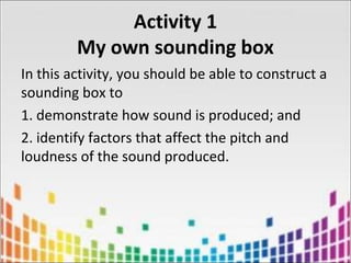 Activity 1
My own sounding box
In this activity, you should be able to construct a
sounding box to
1. demonstrate how sound is produced; and
2. identify factors that affect the pitch and
loudness of the sound produced.
 
