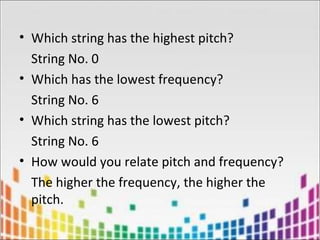 • Which string has the highest pitch?
String No. 0
• Which has the lowest frequency?
String No. 6
• Which string has the lowest pitch?
String No. 6
• How would you relate pitch and frequency?
The higher the frequency, the higher the
pitch.
 