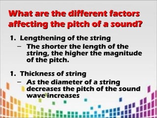 1.1. Lengthening of the stringLengthening of the string
– The shorter the length of theThe shorter the length of the
string, the higher the magnitudestring, the higher the magnitude
of the pitch.of the pitch.
1.1. Thickness of stringThickness of string
– As the diameter of a stringAs the diameter of a string
decreases the pitch of the sounddecreases the pitch of the sound
wave increaseswave increases
What are the different factorsWhat are the different factors
affecting the pitch of a sound?affecting the pitch of a sound?
 