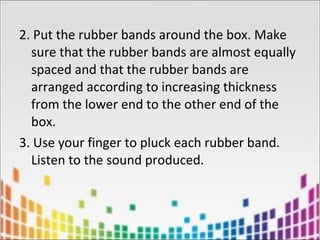 2. Put the rubber bands around the box. Make
sure that the rubber bands are almost equally
spaced and that the rubber bands are
arranged according to increasing thickness
from the lower end to the other end of the
box.
3. Use your finger to pluck each rubber band.
Listen to the sound produced.
 