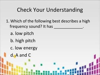 Check Your Understanding
1. Which of the following best describes a high
frequency sound? It has _____________.
a. low pitch
b. high pitch
c. low energy
d. A and C
 