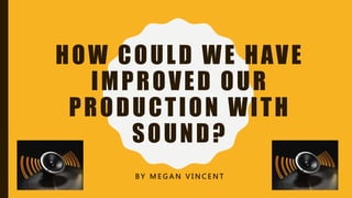 HOW COULD WE HAVE
IMPROVED OUR
PRODUCTION WITH
SOUND?
B Y M E G A N V I N C E N T
 