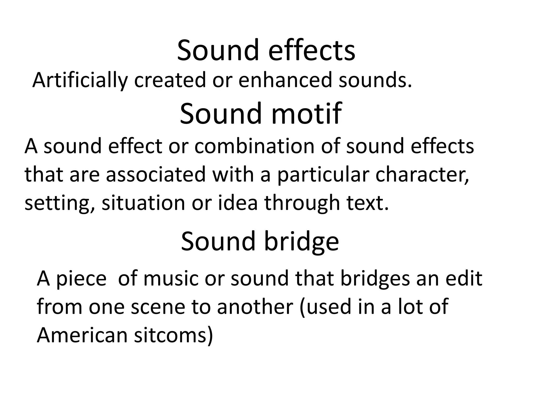 Sound effects
Artificially created or enhanced sounds.
Sound motif
A sound effect or combination of sound effects
that are associated with a particular character,
setting, situation or idea through text.
Sound bridge
A piece of music or sound that bridges an edit
from one scene to another (used in a lot of
American sitcoms)
 
