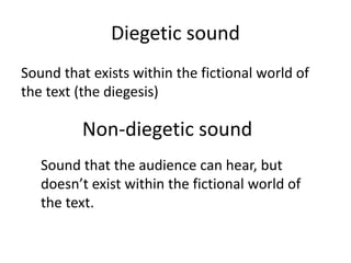 Diegetic sound
Sound that exists within the fictional world of
the text (the diegesis)
Non-diegetic sound
Sound that the audience can hear, but
doesn’t exist within the fictional world of
the text.
 