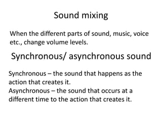 Sound mixing
When the different parts of sound, music, voice
etc., change volume levels.
Synchronous/ asynchronous sound
Synchronous – the sound that happens as the
action that creates it.
Asynchronous – the sound that occurs at a
different time to the action that creates it.
 