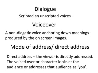 Dialogue
Scripted an unscripted voices.
Voiceover
A non-diegetic voice anchoring down meanings
produced by the on screen images.
Mode of address/ direct address
Direct address – the viewer is directly addressed.
The voiced over or character looks at the
audience or addresses that audience as ‘you’.
 
