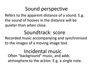 Sound perspective
Refers to the apparent distance of a sound. E.g.
the sound of hooves in the distance will be
quieter than when close.
Soundtrack: score
Recorded music accompanying and synchronised
to the images of a moving image text.
Incidental music
Often “background” music, and adds
atmosphere to the action. E.g. a single note.
 