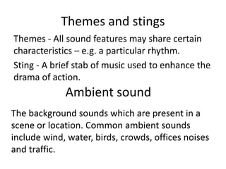 Themes and stings
Themes - All sound features may share certain
characteristics – e.g. a particular rhythm.
Sting - A brief stab of music used to enhance the
drama of action.
Ambient sound
The background sounds which are present in a
scene or location. Common ambient sounds
include wind, water, birds, crowds, offices noises
and traffic.
 