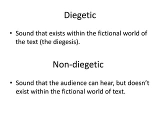Diegetic
• Sound that exists within the fictional world of
the text (the diegesis).
Non-diegetic
• Sound that the audience can hear, but doesn’t
exist within the fictional world of text.
 