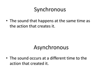 Synchronous
• The sound that happens at the same time as
the action that creates it.
• The sound occurs at a different time to the
action that created it.
Asynchronous
 