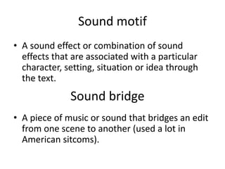 Sound motif
• A sound effect or combination of sound
effects that are associated with a particular
character, setting, situation or idea through
the text.
• A piece of music or sound that bridges an edit
from one scene to another (used a lot in
American sitcoms).
Sound bridge
 
