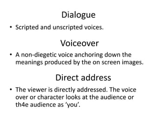 Dialogue
• Scripted and unscripted voices.
• A non-diegetic voice anchoring down the
meanings produced by the on screen images.
• The viewer is directly addressed. The voice
over or character looks at the audience or
th4e audience as ‘you’.
Voiceover
Direct address
 