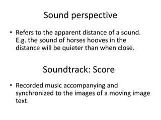 Sound perspective
• Refers to the apparent distance of a sound.
E.g. the sound of horses hooves in the
distance will be quieter than when close.
• Recorded music accompanying and
synchronized to the images of a moving image
text.
Soundtrack: Score
 