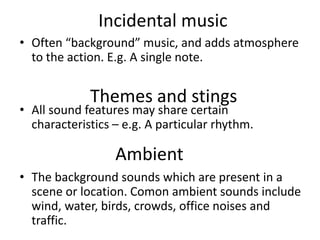 Incidental music
• Often “background” music, and adds atmosphere
to the action. E.g. A single note.
• All sound features may share certain
characteristics – e.g. A particular rhythm.
• The background sounds which are present in a
scene or location. Comon ambient sounds include
wind, water, birds, crowds, office noises and
traffic.
Themes and stings
Ambient
 