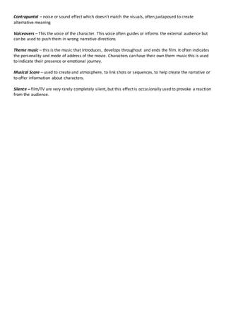Contrapuntal – noise or sound effect which doesn’t match the visuals, often juxtaposed to create
alternative meaning
Voiceovers – This the voice of the character. This voice often guides or informs the external audience but
can be used to push them in wrong narrative directions
Theme music – this is the music that introduces, develops throughout and ends the film. It often indicates
the personality and mode of address of the movie. Characters can have their own them music this is used
to indicate their presence or emotional journey.
Musical Score – used to create and atmosphere, to link shots or sequences, to help create the narrative or
to offer information about characters.
Silence – film/TV are very rarely completely silent, but this effect is occasionally used to provoke a reaction
from the audience.
 