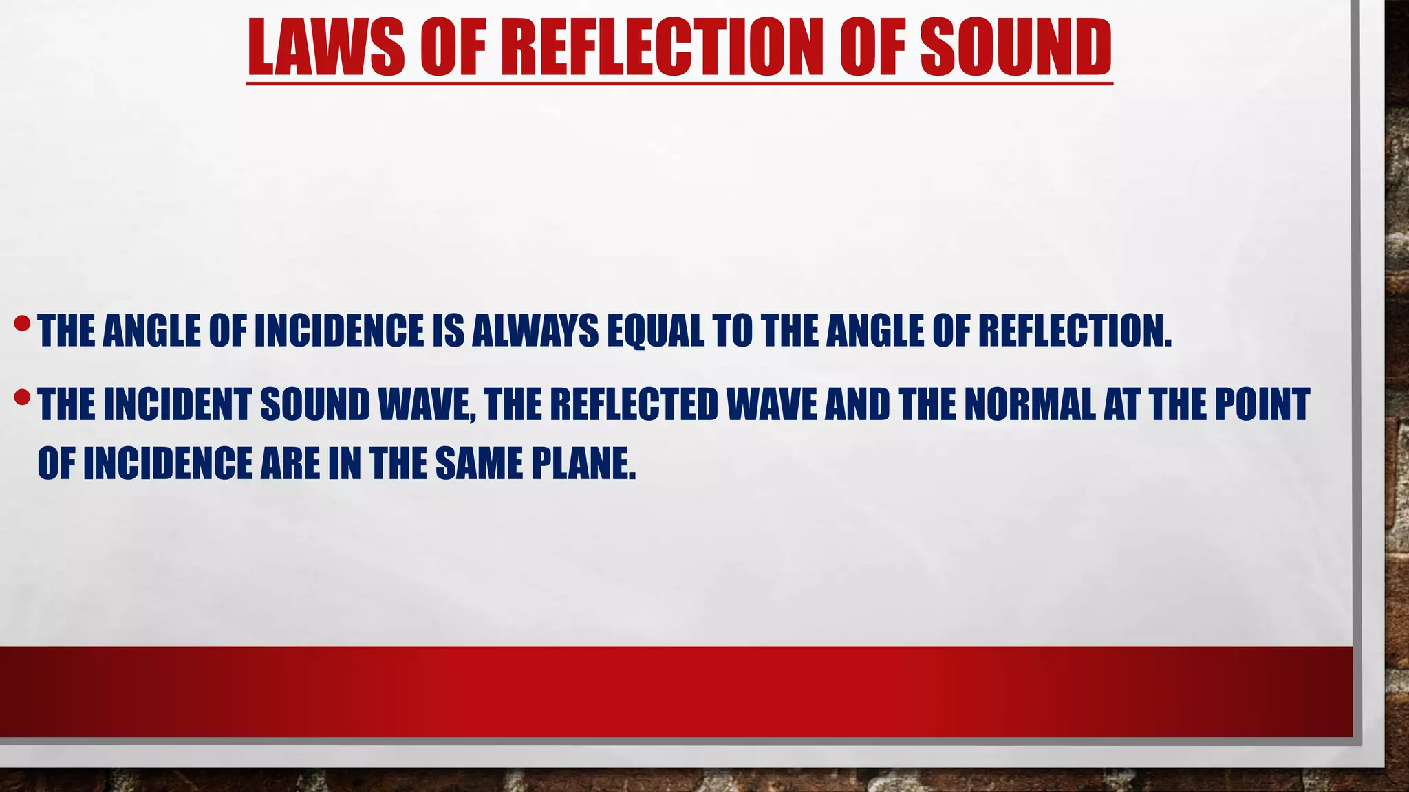 LAWS OF REFLECTION OF SOUND
•THE ANGLE OF INCIDENCE IS ALWAYS EQUAL TO THE ANGLE OF REFLECTION.
•THE INCIDENT SOUND WAVE, THE REFLECTED WAVE AND THE NORMAL AT THE POINT
OF INCIDENCE ARE IN THE SAME PLANE.
 