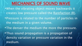 MECHANICS OF SOUND WAVE
•When the vibrating object moves backwards it
creates low pressure called the Rarefaction (R).
•Pressure is related to the number of particles in
the medium in a given volume.
•The denser the medium the more the pressure.
•Thus sound propagation is a propagation of
density variation or pressure variation in the
medium.
 