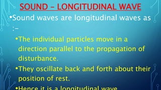 SOUND – LONGITUDINAL WAVE
•Sound waves are longitudinal waves as
:-
•The individual particles move in a
direction parallel to the propagation of
disturbance.
•They oscillate back and forth about their
position of rest.
 