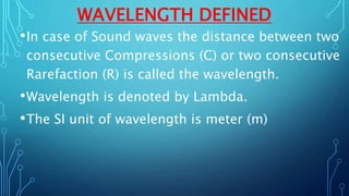 WAVELENGTH DEFINED
•In case of Sound waves the distance between two
consecutive Compressions (C) or two consecutive
Rarefaction (R) is called the wavelength.
•Wavelength is denoted by Lambda.
•The SI unit of wavelength is meter (m)
 