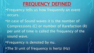 FREQUENCY DEFINED
•Frequency tells us how frequently an event
occurs.
•In case of Sound waves it is the number of
Compressions (C) or number of Rarefaction (R)
per unit of time is called the frequency of the
sound wave.
•Frequency is denoted by nu.
•The SI unit of frequency is hertz (Hz)
 