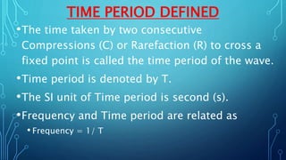 TIME PERIOD DEFINED
•The time taken by two consecutive
Compressions (C) or Rarefaction (R) to cross a
fixed point is called the time period of the wave.
•Time period is denoted by T.
•The SI unit of Time period is second (s).
•Frequency and Time period are related as
• Frequency = 1/ T
 