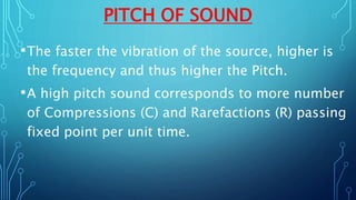 PITCH OF SOUND
•The faster the vibration of the source, higher is
the frequency and thus higher the Pitch.
•A high pitch sound corresponds to more number
of Compressions (C) and Rarefactions (R) passing
fixed point per unit time.
 