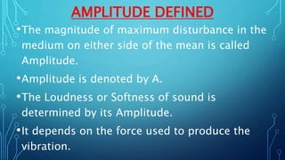 AMPLITUDE DEFINED
•The magnitude of maximum disturbance in the
medium on either side of the mean is called
Amplitude.
•Amplitude is denoted by A.
•The Loudness or Softness of sound is
determined by its Amplitude.
•It depends on the force used to produce the
vibration.
 