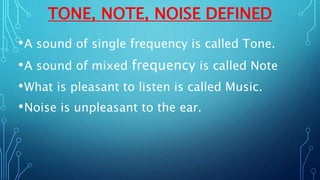 TONE, NOTE, NOISE DEFINED
•A sound of single frequency is called Tone.
•A sound of mixed frequency is called Note
•What is pleasant to listen is called Music.
•Noise is unpleasant to the ear.
 