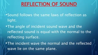 REFLECTION OF SOUND
•Sound follows the same laws of reflection as
light.
•The angle of incident sound wave and the
reflected sound is equal with the normal to the
reflecting surface.
•The incident wave the normal and the reflected
wave lie on the same plane.
 