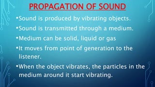 PROPAGATION OF SOUND
•Sound is produced by vibrating objects.
•Sound is transmitted through a medium.
•Medium can be solid, liquid or gas
•It moves from point of generation to the
listener.
•When the object vibrates, the particles in the
medium around it start vibrating.
 