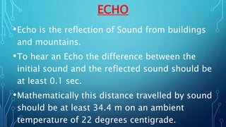 ECHO
•Echo is the reflection of Sound from buildings
and mountains.
•To hear an Echo the difference between the
initial sound and the reflected sound should be
at least 0.1 sec.
•Mathematically this distance travelled by sound
should be at least 34.4 m on an ambient
temperature of 22 degrees centigrade.
 