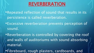 REVERBERATION
•Repeated reflection of sound that results in its
persistence is called reverberation.
•Excessive reverberation prevents perception of
sound.
•Reverberation is controlled by covering the roof
and walls of auditoriums with sound absorbing
material.
•Fibreboard, rough plasters, cardboards, and
 