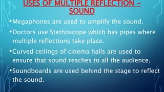 USES OF MULTIPLE REFLECTION -
SOUND
•Megaphones are used to amplify the sound.
•Doctors use Stethoscope which has pipes where
multiple reflections take place.
•Curved ceilings of cinema halls are used to
ensure that sound reaches to all the audience.
•Soundboards are used behind the stage to reflect
the sound.
 