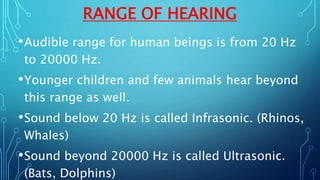 RANGE OF HEARING
•Audible range for human beings is from 20 Hz
to 20000 Hz.
•Younger children and few animals hear beyond
this range as well.
•Sound below 20 Hz is called Infrasonic. (Rhinos,
Whales)
•Sound beyond 20000 Hz is called Ultrasonic.
(Bats, Dolphins)
 