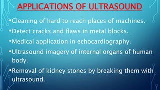APPLICATIONS OF ULTRASOUND
•Cleaning of hard to reach places of machines.
•Detect cracks and flaws in metal blocks.
•Medical application in echocardiography.
•Ultrasound imagery of internal organs of human
body.
•Removal of kidney stones by breaking them with
ultrasound.
 