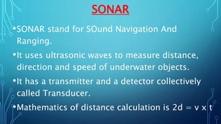 SONAR
•SONAR stand for SOund Navigation And
Ranging.
•It uses ultrasonic waves to measure distance,
direction and speed of underwater objects.
•It has a transmitter and a detector collectively
called Transducer.
•Mathematics of distance calculation is 2d = v x t
 