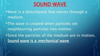 SOUND WAVE
•Wave is a disturbance that moves through a
medium.
•The wave is created when particles set
neighbouring particles into motion.
•Since the particles of the medium are in motion,
Sound wave is a mechanical wave.
 