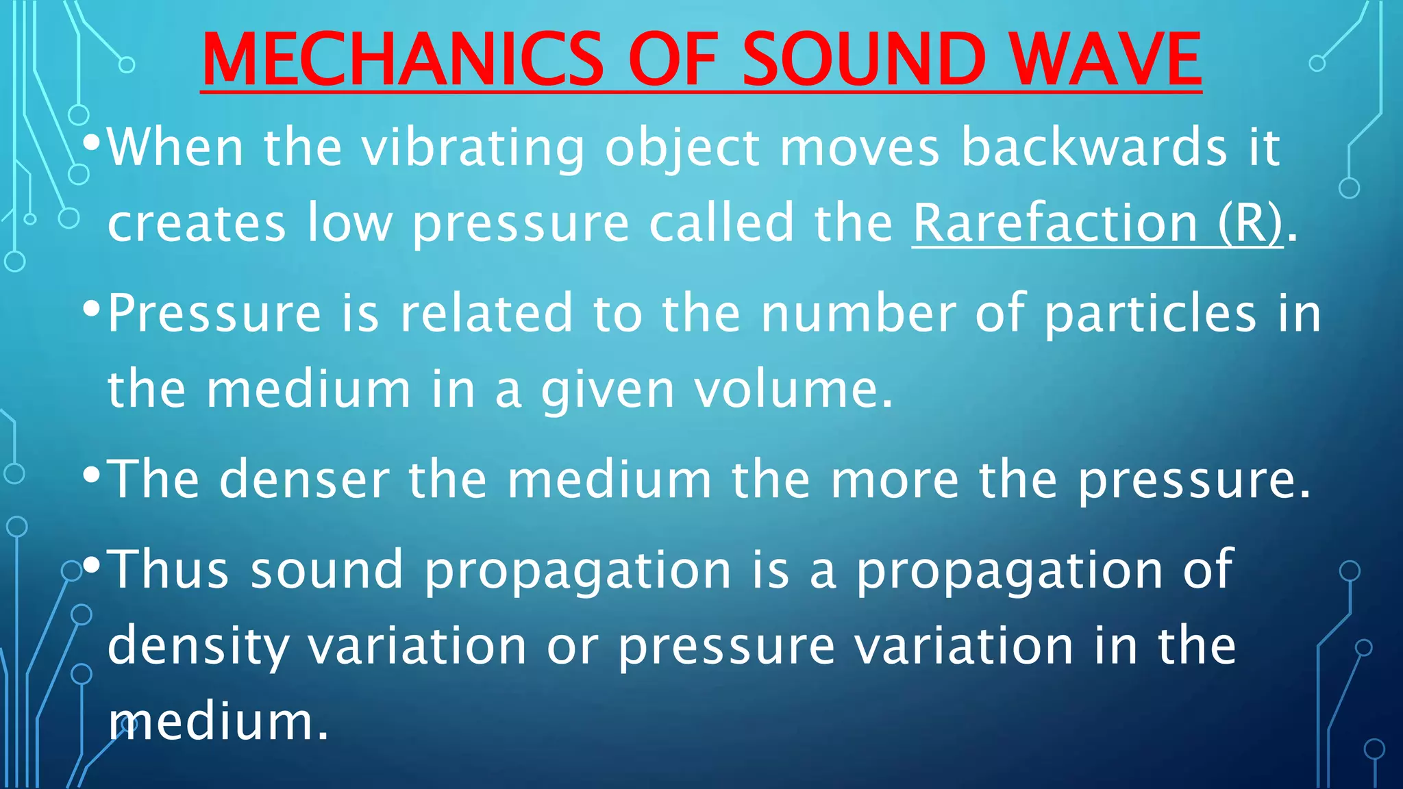 MECHANICS OF SOUND WAVE
•When the vibrating object moves backwards it
creates low pressure called the Rarefaction (R).
•Pressure is related to the number of particles in
the medium in a given volume.
•The denser the medium the more the pressure.
•Thus sound propagation is a propagation of
density variation or pressure variation in the
medium.
 