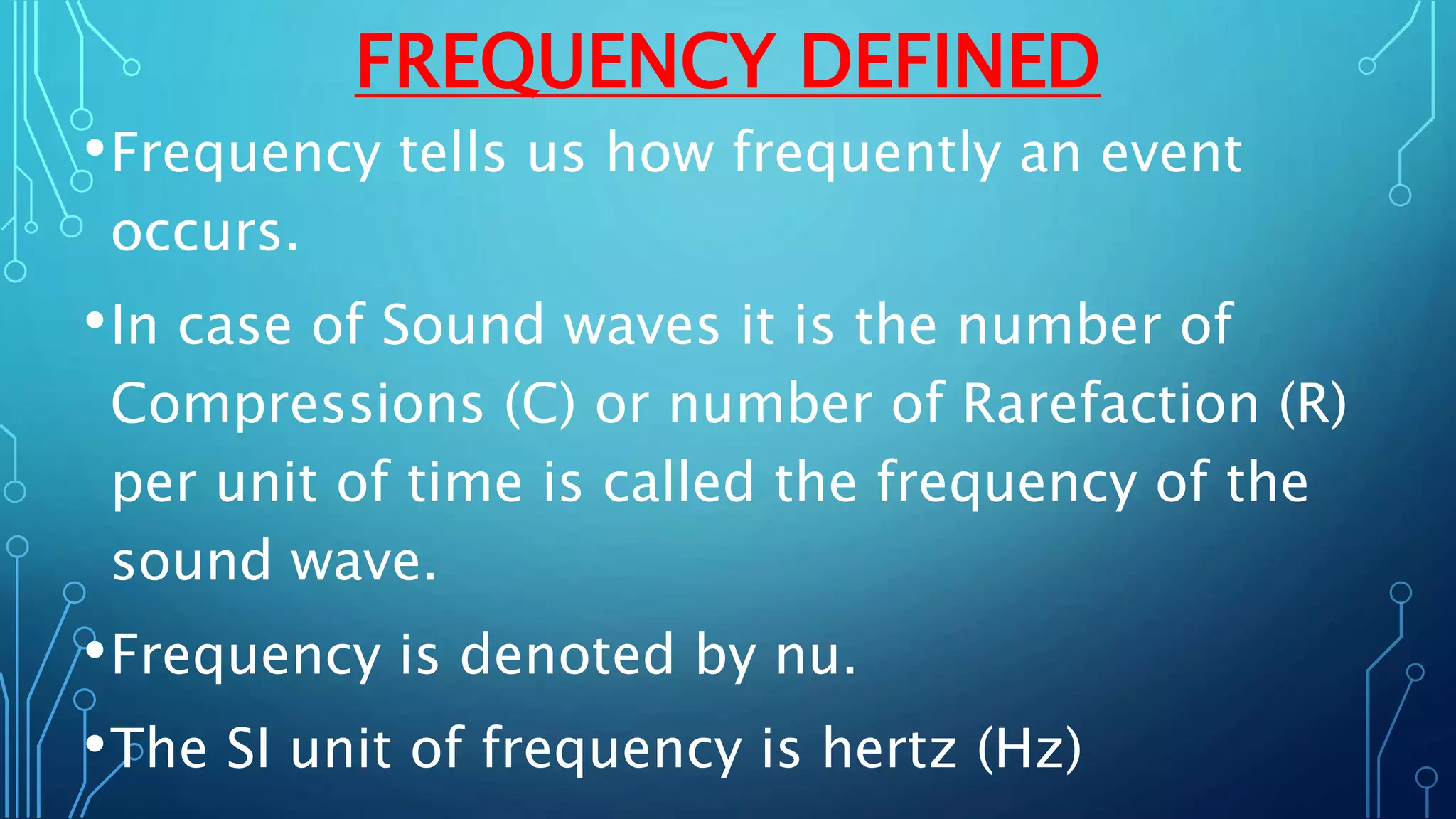 FREQUENCY DEFINED
•Frequency tells us how frequently an event
occurs.
•In case of Sound waves it is the number of
Compressions (C) or number of Rarefaction (R)
per unit of time is called the frequency of the
sound wave.
•Frequency is denoted by nu.
•The SI unit of frequency is hertz (Hz)
 