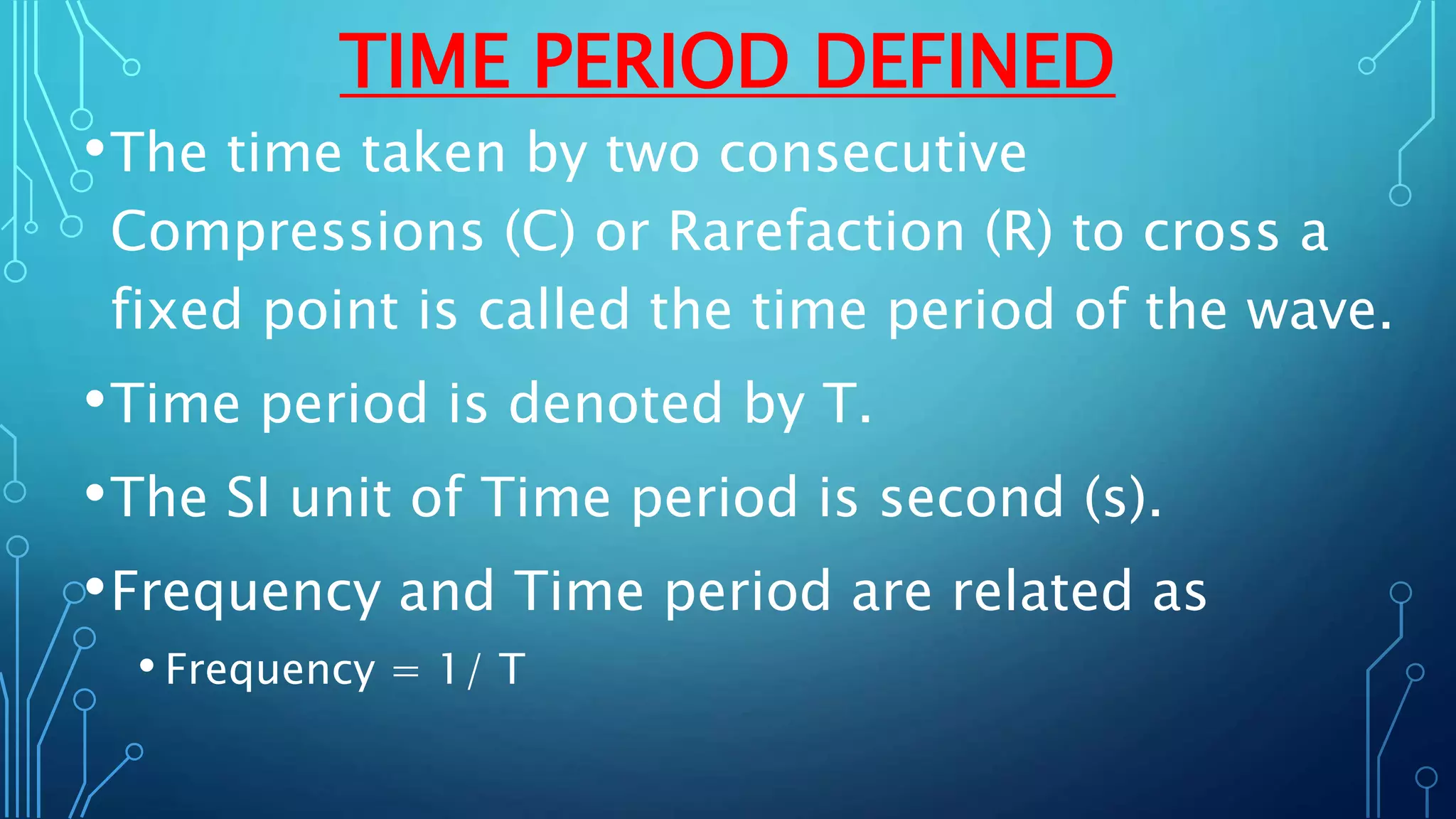 TIME PERIOD DEFINED
•The time taken by two consecutive
Compressions (C) or Rarefaction (R) to cross a
fixed point is called the time period of the wave.
•Time period is denoted by T.
•The SI unit of Time period is second (s).
•Frequency and Time period are related as
• Frequency = 1/ T
 