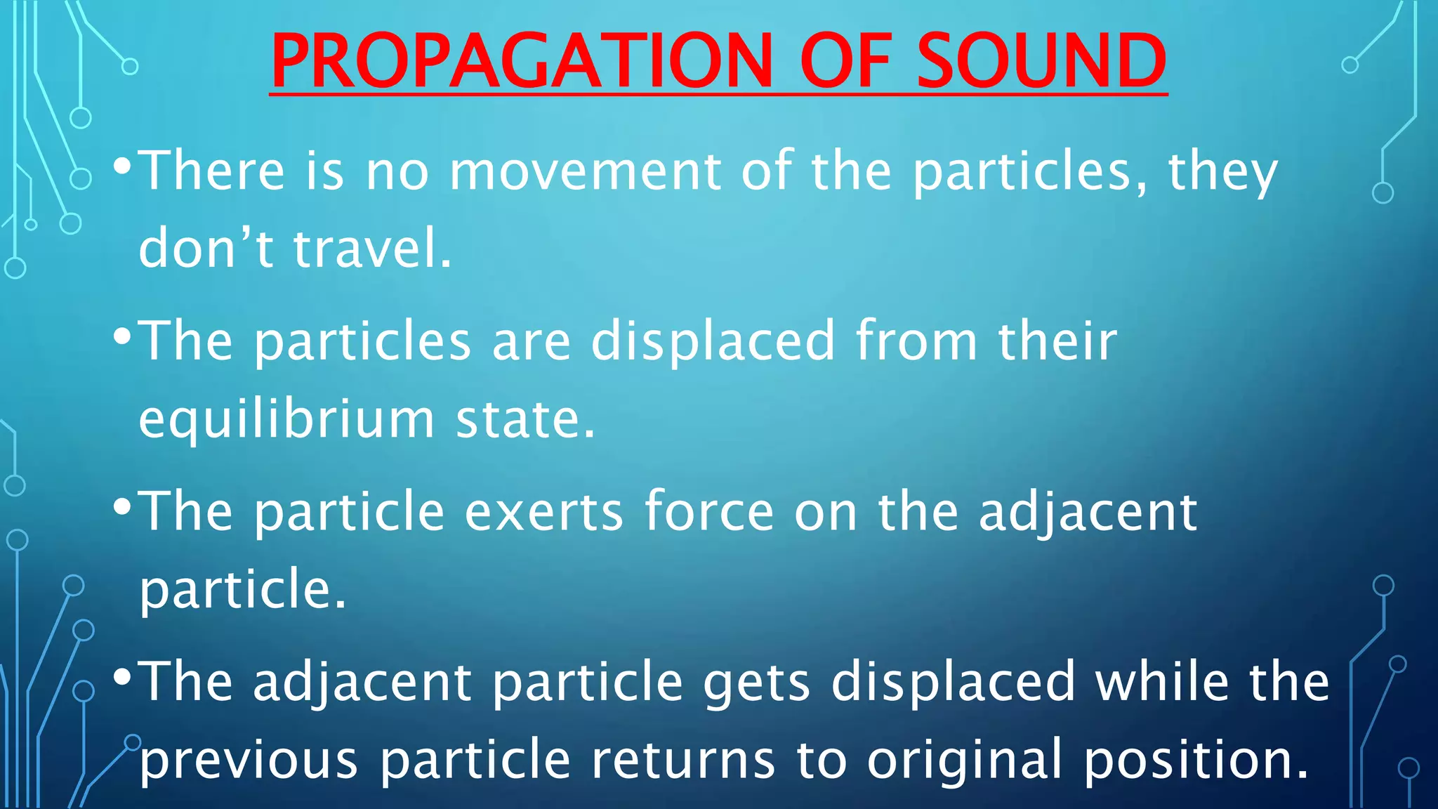 PROPAGATION OF SOUND
•There is no movement of the particles, they
don’t travel.
•The particles are displaced from their
equilibrium state.
•The particle exerts force on the adjacent
particle.
•The adjacent particle gets displaced while the
previous particle returns to original position.
 