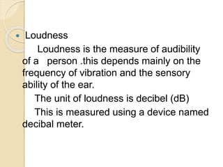  Loudness
Loudness is the measure of audibility
of a person .this depends mainly on the
frequency of vibration and the sensory
ability of the ear.
The unit of loudness is decibel (dB)
This is measured using a device named
decibal meter.
 