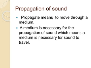 Propagation of sound
 Propagate means to move through a
medium.
 A medium is necessary for the
propagation of sound which means a
medium is necessary for sound to
travel.
 