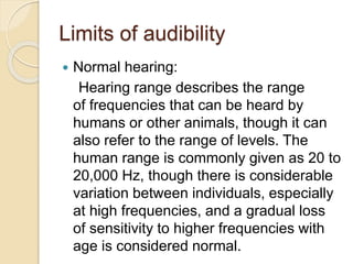 Limits of audibility
 Normal hearing:
Hearing range describes the range
of frequencies that can be heard by
humans or other animals, though it can
also refer to the range of levels. The
human range is commonly given as 20 to
20,000 Hz, though there is considerable
variation between individuals, especially
at high frequencies, and a gradual loss
of sensitivity to higher frequencies with
age is considered normal.
 
